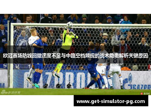 欧冠赛场防线回撤速度不足与中路空档频现的战术隐患解析关键原因