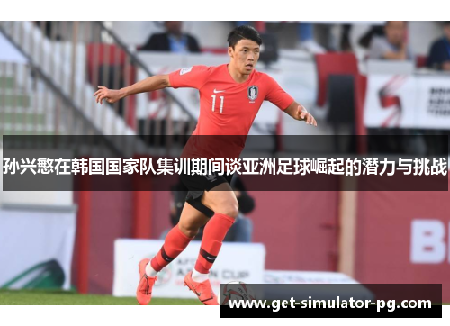 孙兴慜在韩国国家队集训期间谈亚洲足球崛起的潜力与挑战