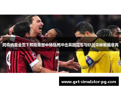 阿森纳重金签下赖斯重塑中场格局冲击英超冠军与欧战荣耀新篇章再